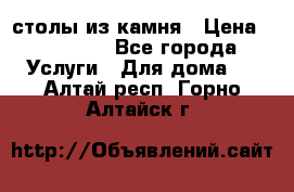 столы из камня › Цена ­ 55 000 - Все города Услуги » Для дома   . Алтай респ.,Горно-Алтайск г.